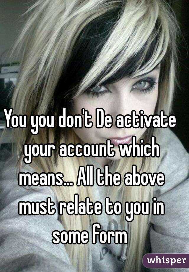 You you don't De activate your account which means... All the above must relate to you in some form 