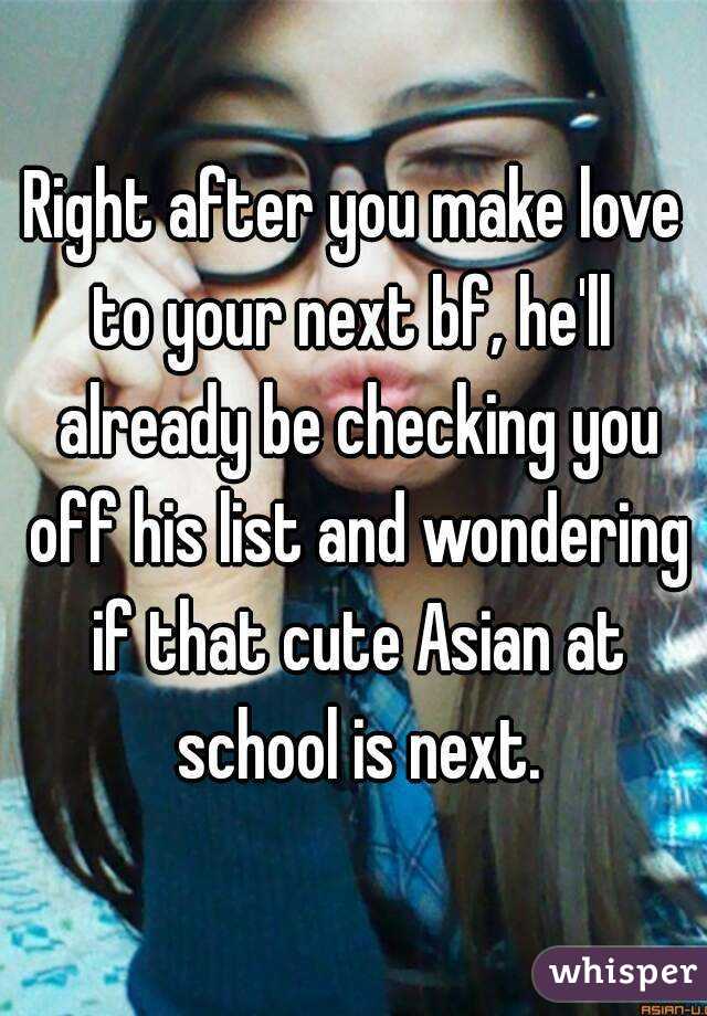 Right after you make love to your next bf, he'll  already be checking you off his list and wondering if that cute Asian at school is next.