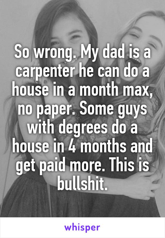 So wrong. My dad is a carpenter he can do a house in a month max, no paper. Some guys with degrees do a house in 4 months and get paid more. This is bullshit.