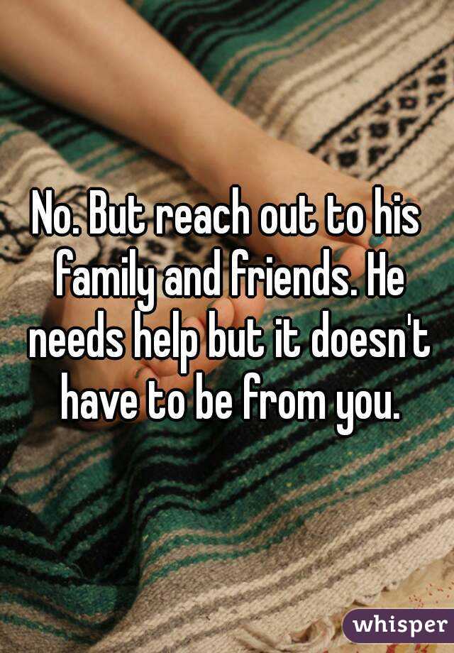 No. But reach out to his family and friends. He needs help but it doesn't have to be from you.