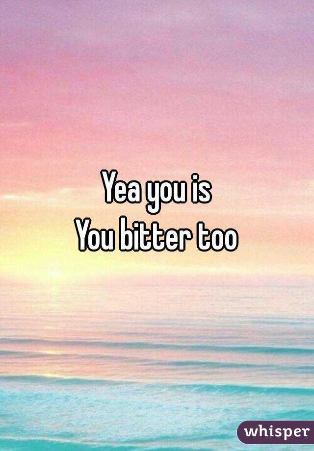 Yea you is
You bitter too