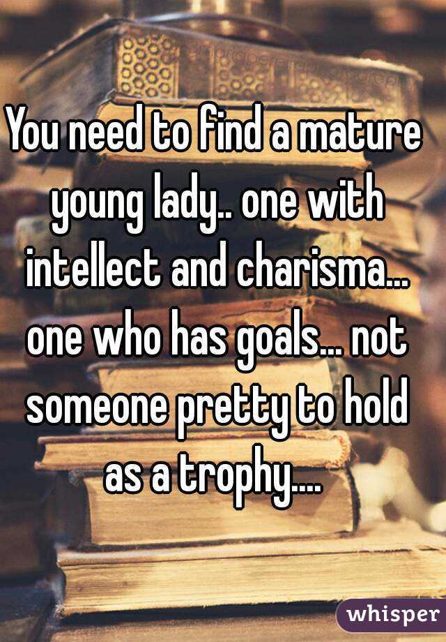 You need to find a mature young lady.. one with intellect and charisma... one who has goals... not someone pretty to hold as a trophy.... 