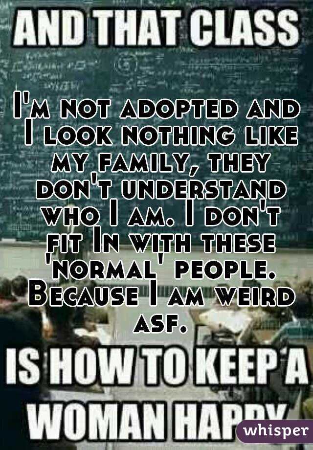 I'm not adopted and I look nothing like my family, they don't understand who I am. I don't fit In with these 'normal' people. Because I am weird asf.