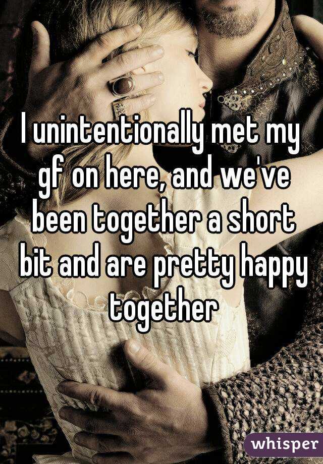 I unintentionally met my gf on here, and we've been together a short bit and are pretty happy together
