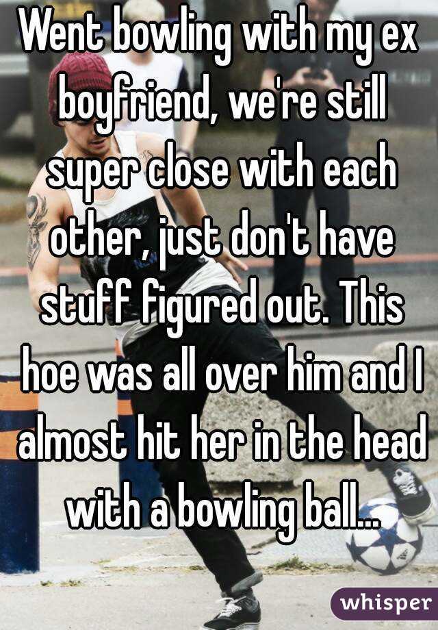 Went bowling with my ex boyfriend, we're still super close with each other, just don't have stuff figured out. This hoe was all over him and I almost hit her in the head with a bowling ball...