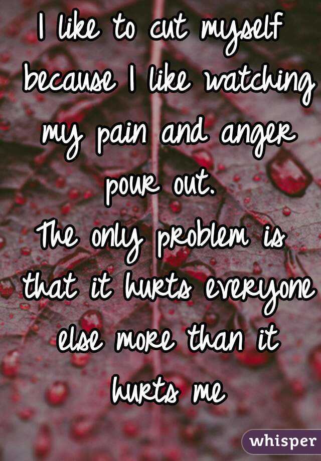 I like to cut myself because I like watching my pain and anger pour out. 
The only problem is that it hurts everyone else more than it hurts me