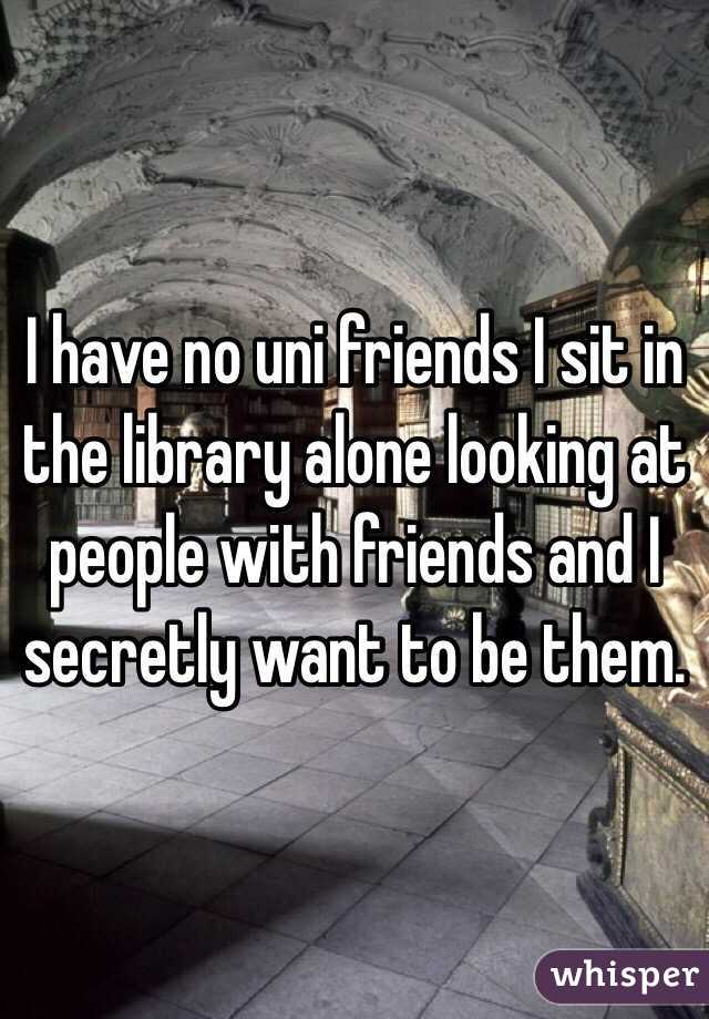 I have no uni friends I sit in the library alone looking at people with friends and I secretly want to be them. 