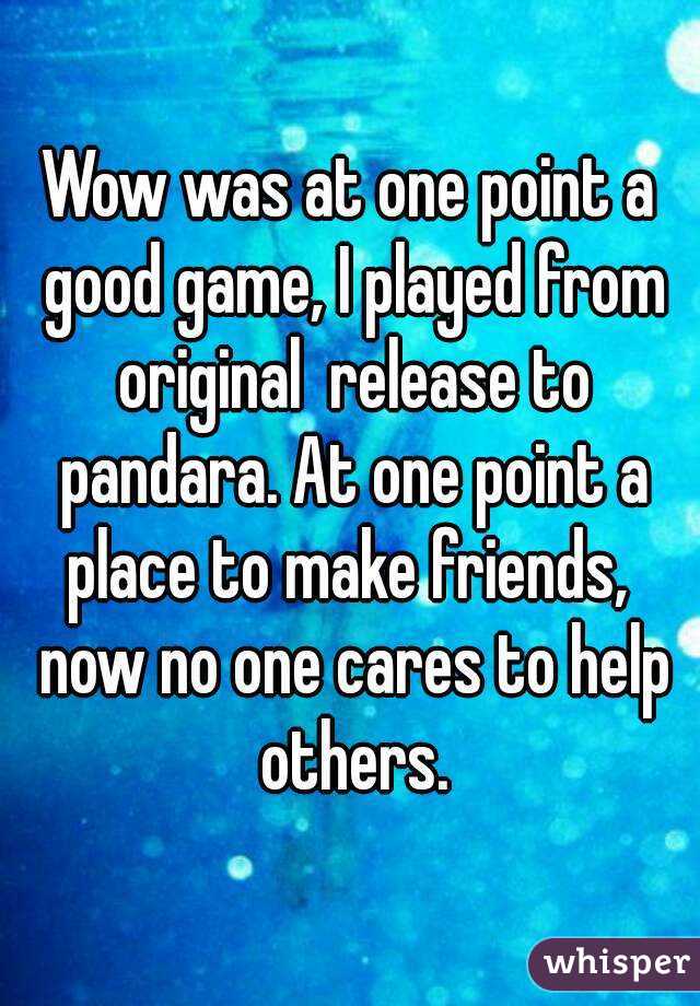 Wow was at one point a good game, I played from original  release to pandara. At one point a place to make friends,  now no one cares to help others.