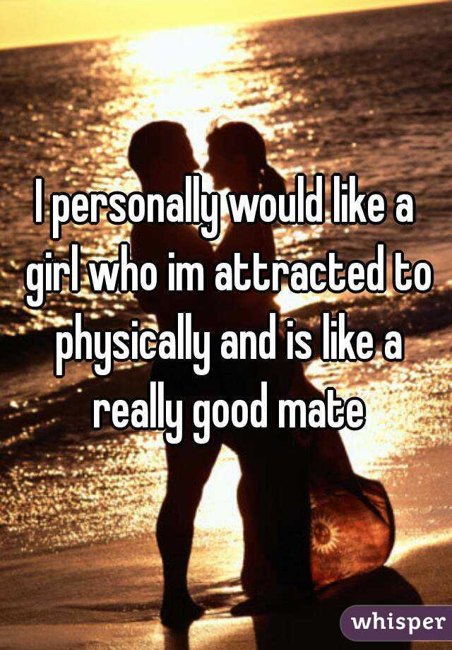 I personally would like a girl who im attracted to physically and is like a really good mate