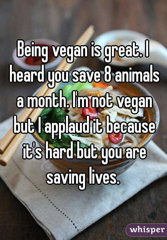 Being vegan is great. I heard you save 8 animals a month. I'm not vegan but I applaud it because it's hard but you are saving lives. 