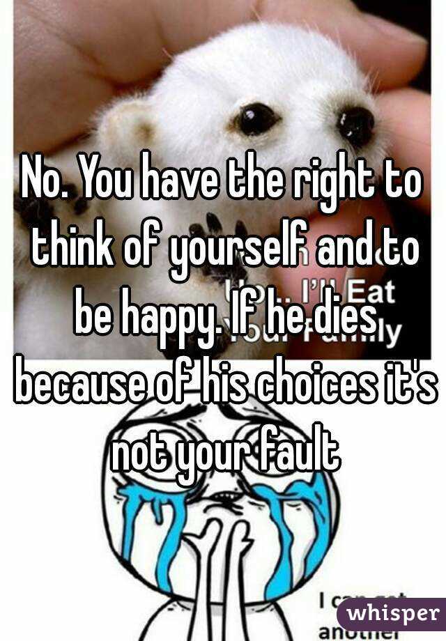 No. You have the right to think of yourself and to be happy. If he dies because of his choices it's not your fault