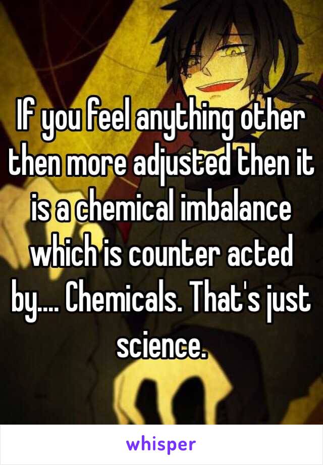 If you feel anything other then more adjusted then it is a chemical imbalance which is counter acted by.... Chemicals. That's just science. 