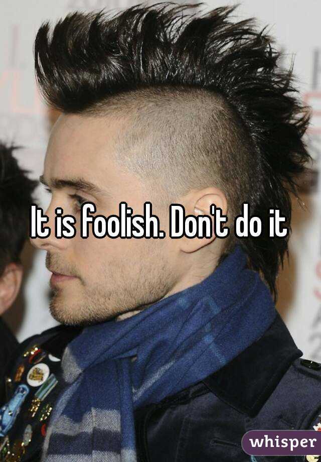 It is foolish. Don't do it