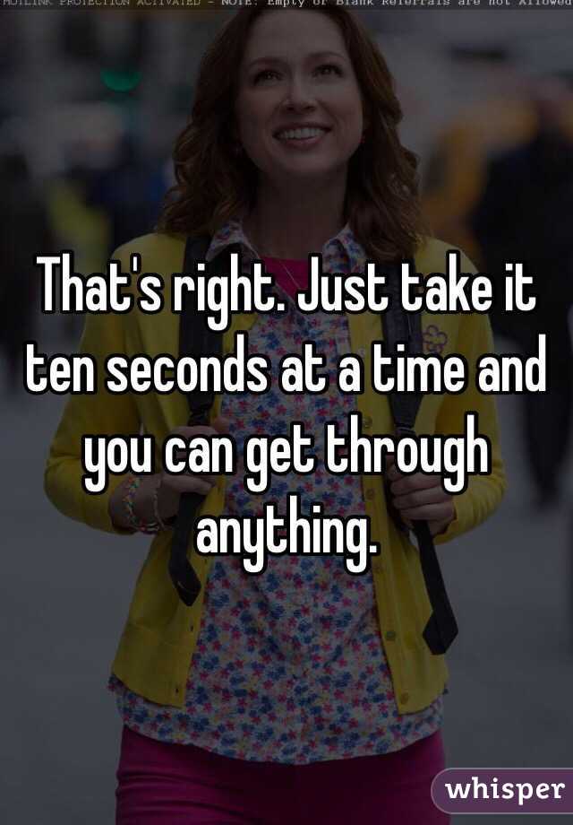 That's right. Just take it ten seconds at a time and you can get through anything. 