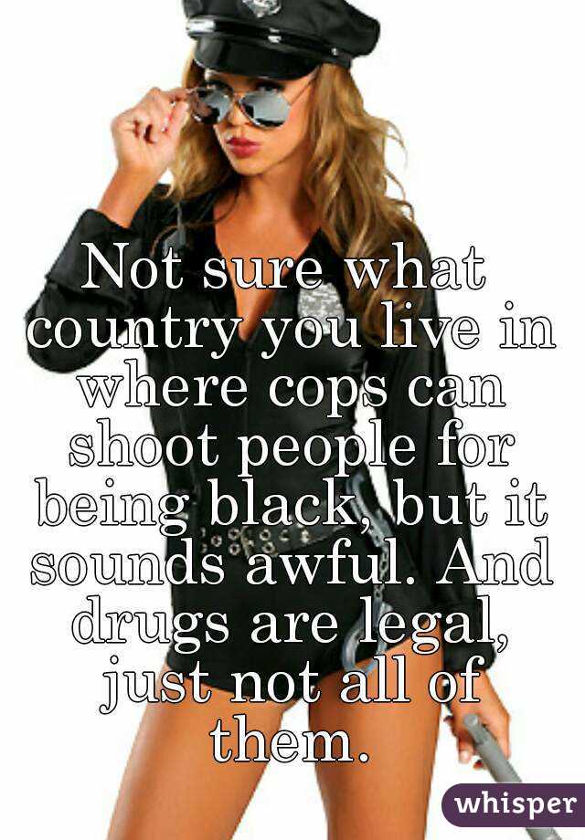 Not sure what country you live in where cops can shoot people for being black, but it sounds awful. And drugs are legal, just not all of them.