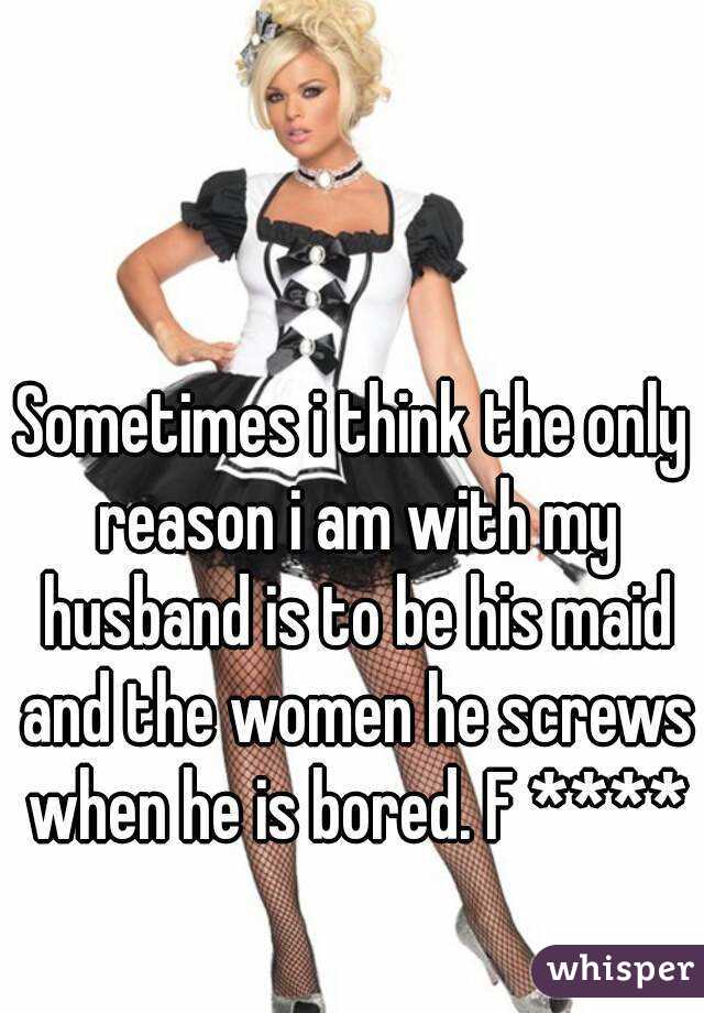 Sometimes i think the only reason i am with my husband is to be his maid and the women he screws when he is bored. F ****