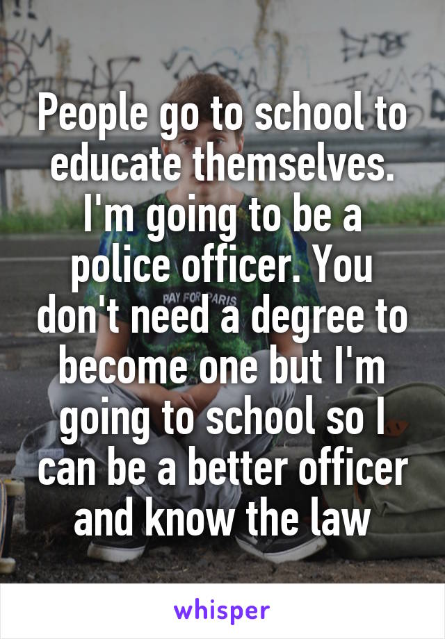 People go to school to educate themselves. I'm going to be a police officer. You don't need a degree to become one but I'm going to school so I can be a better officer and know the law