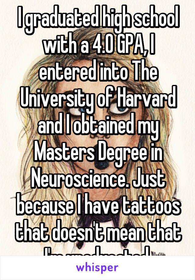 I graduated high school with a 4.0 GPA, I entered into The University of Harvard and I obtained my Masters Degree in Neuroscience. Just because I have tattoos that doesn't mean that I'm uneducated.