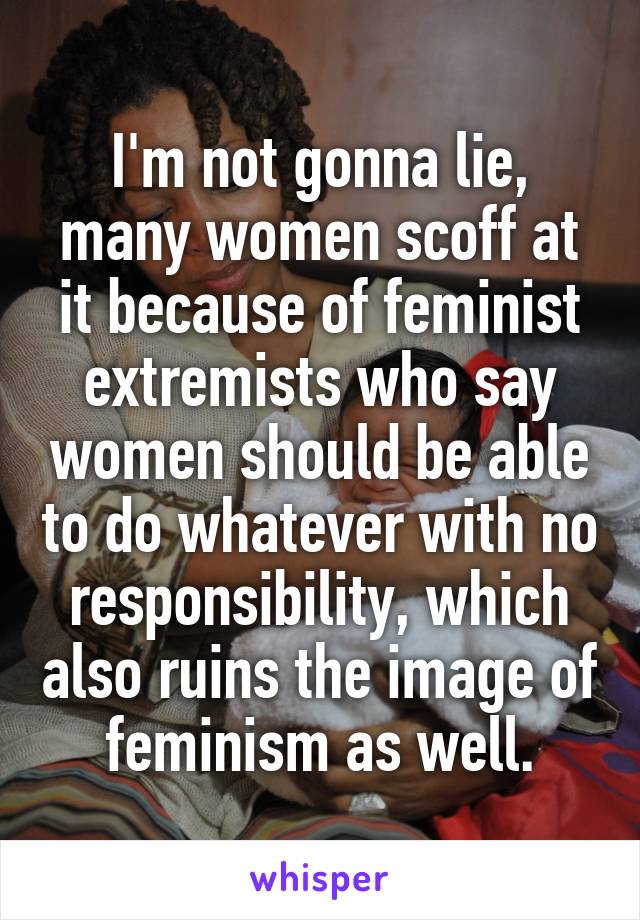 I'm not gonna lie, many women scoff at it because of feminist extremists who say women should be able to do whatever with no responsibility, which also ruins the image of feminism as well.