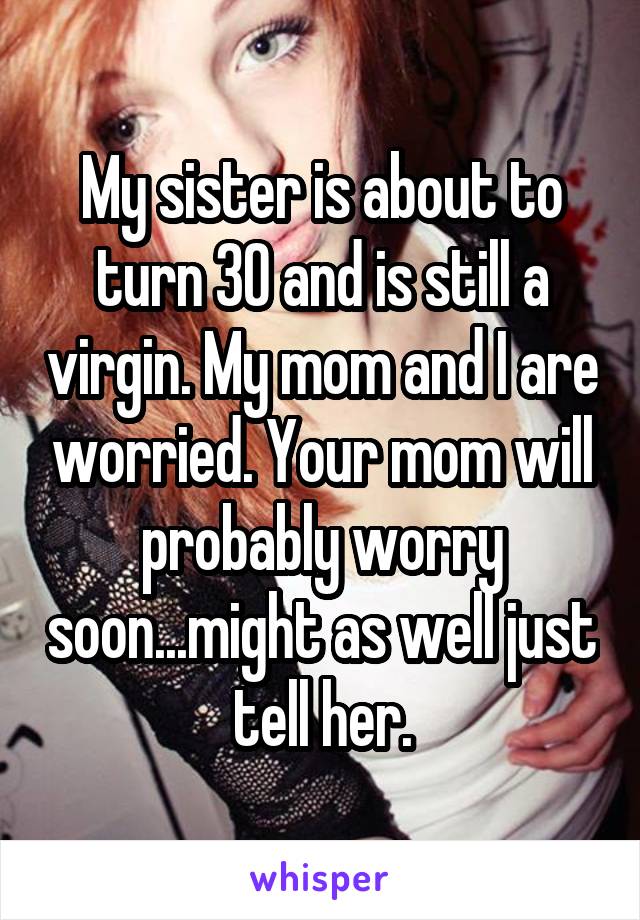 My sister is about to turn 30 and is still a virgin. My mom and I are worried. Your mom will probably worry soon...might as well just tell her.