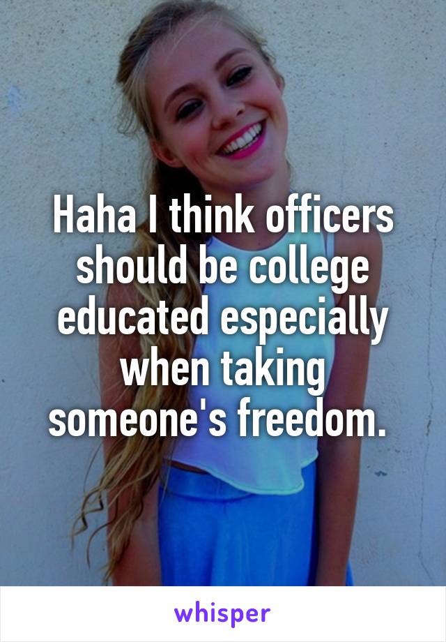 Haha I think officers should be college educated especially when taking someone's freedom. 