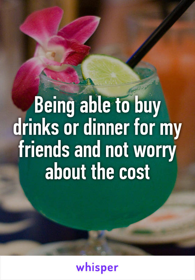 Being able to buy drinks or dinner for my friends and not worry about the cost