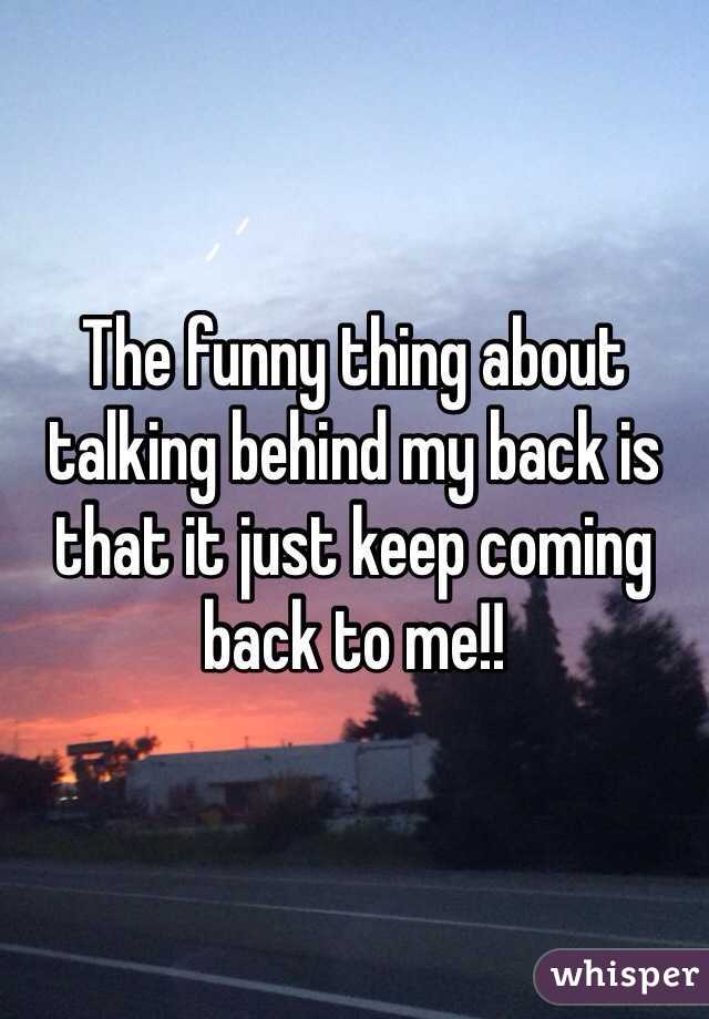 The funny thing about talking behind my back is that it just keep coming  back to