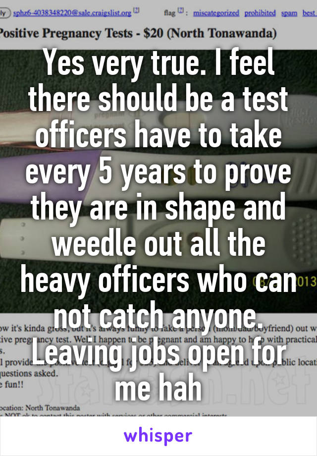 Yes very true. I feel there should be a test officers have to take every 5 years to prove they are in shape and weedle out all the heavy officers who can not catch anyone. Leaving jobs open for me hah