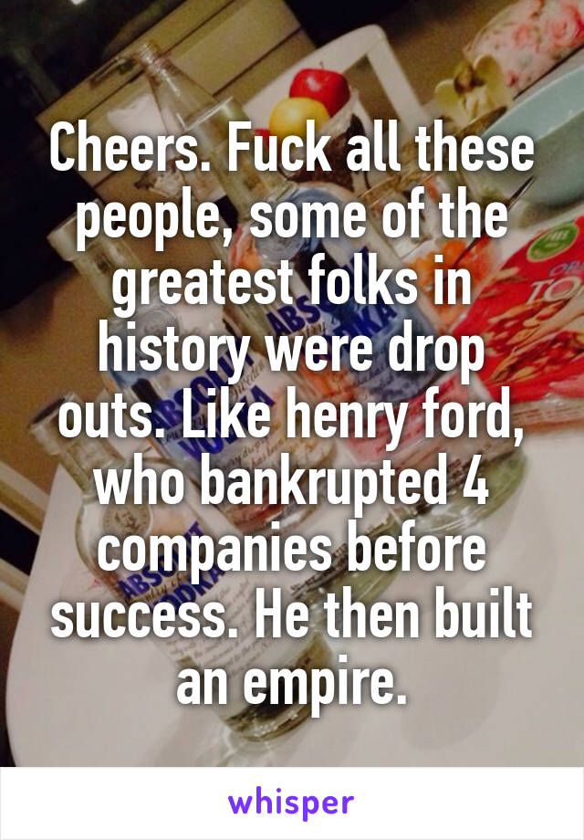 Cheers. Fuck all these people, some of the greatest folks in history were drop outs. Like henry ford, who bankrupted 4 companies before success. He then built an empire.
