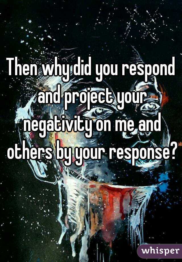 Then why did you respond and project your negativity on me and others by your response? 