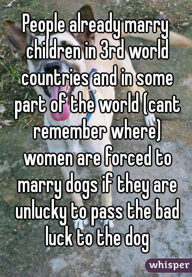 People already marry children in 3rd world countries and in some part of the world (cant remember where) women are forced to marry dogs if they are unlucky to pass the bad luck to the dog