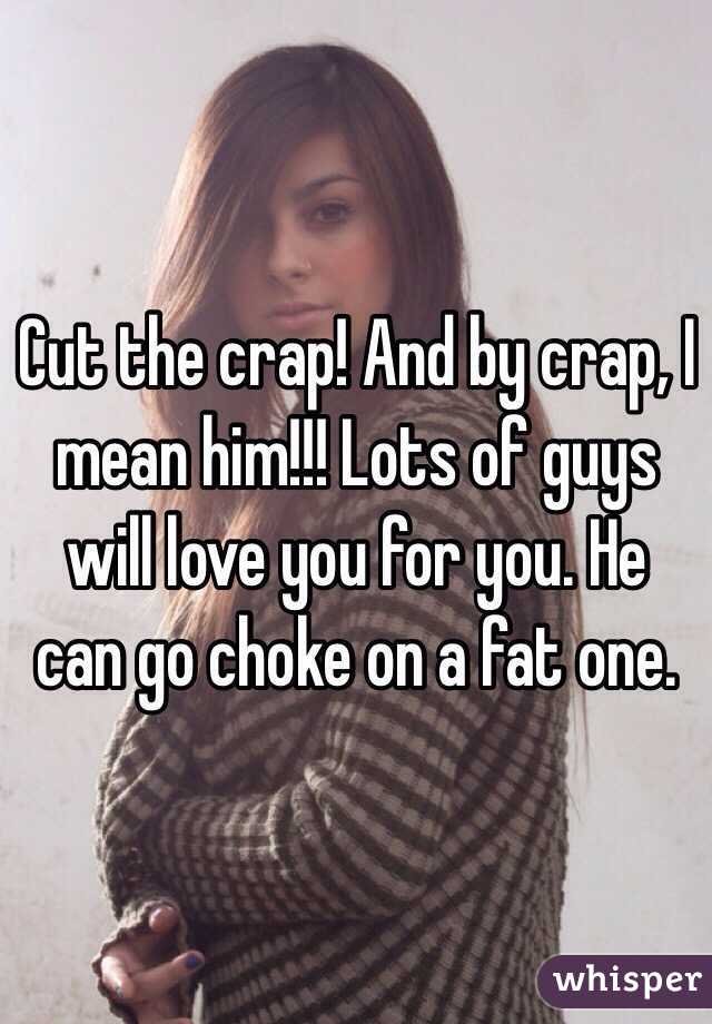Cut the crap! And by crap, I mean him!!! Lots of guys will love you for you. He can go choke on a fat one.