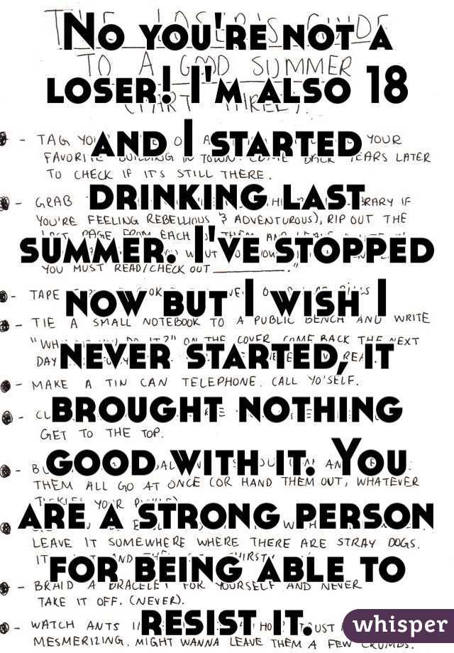 No you're not a loser! I'm also 18 and I started drinking last summer. I've stopped now but I wish I never started, it brought nothing good with it. You are a strong person for being able to resist it. 