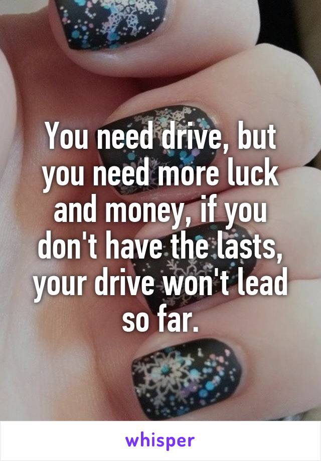 You need drive, but you need more luck and money, if you don't have the lasts, your drive won't lead so far.