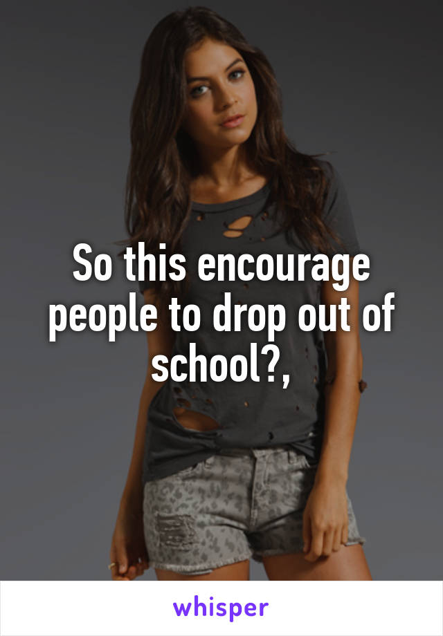 So this encourage people to drop out of school?,