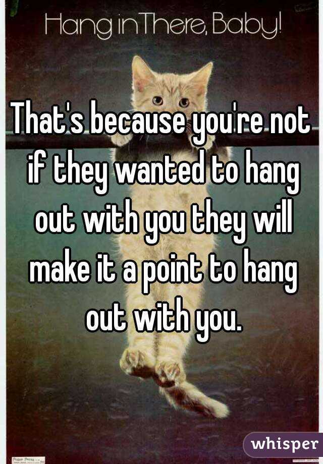 That's because you're not if they wanted to hang out with you they will make it a point to hang out with you.