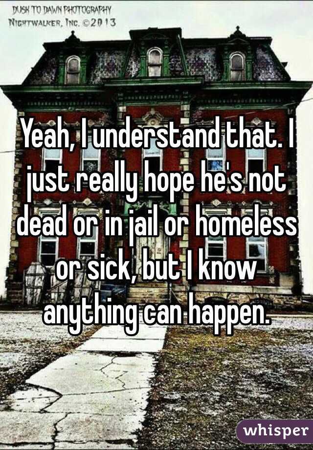 Yeah, I understand that. I just really hope he's not dead or in jail or homeless or sick, but I know anything can happen. 