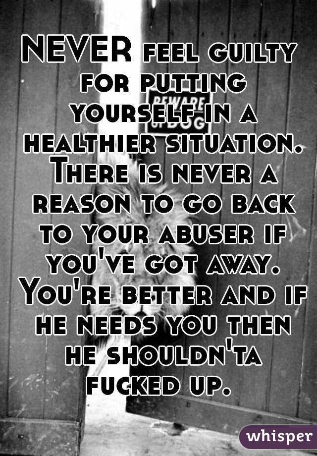 NEVER feel guilty for putting yourself in a healthier situation. There is never a reason to go back to your abuser if you've got away. You're better and if he needs you then he shouldn'ta fucked up. 