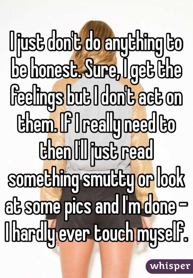 I just don't do anything to be honest. Sure, I get the feelings but I don't act on them. If I really need to then I'll just read something smutty or look at some pics and I'm done - I hardly ever touch myself. 