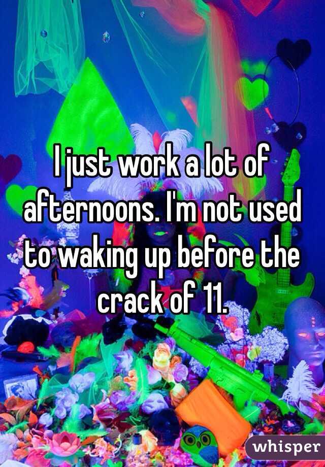 I just work a lot of afternoons. I'm not used to waking up before the crack of 11.