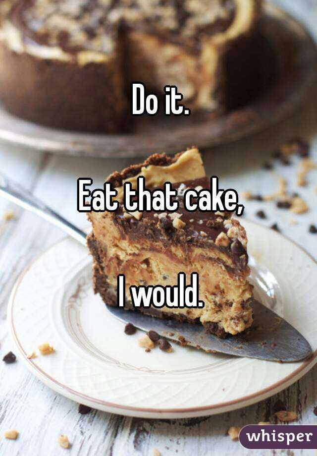 Do it.

Eat that cake,

I would.