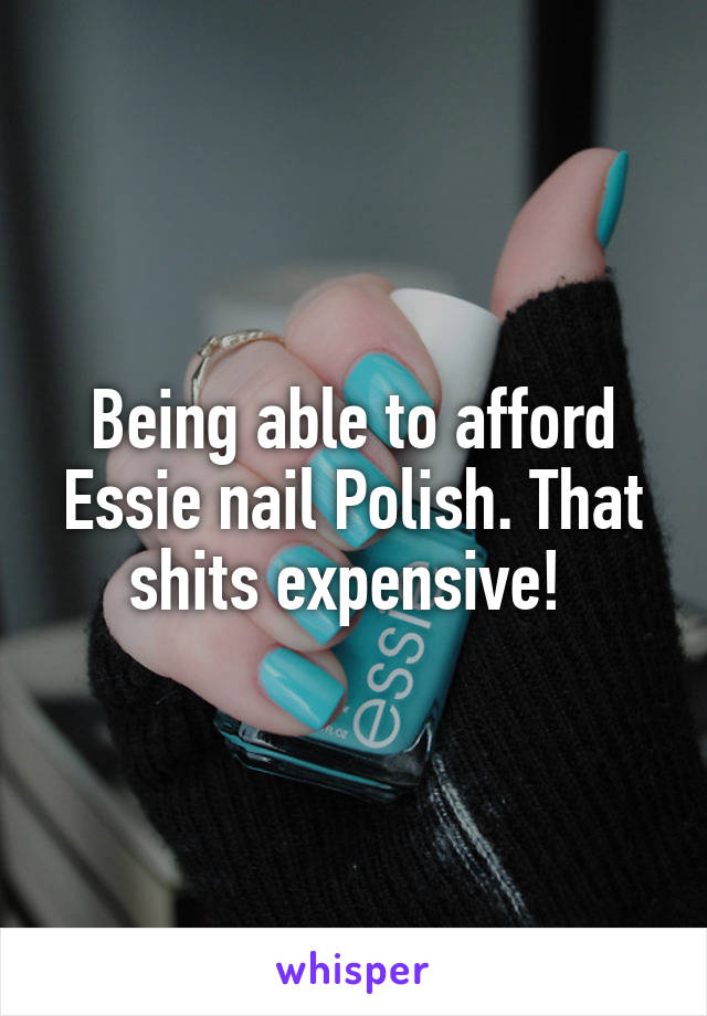 Being able to afford Essie nail Polish. That shits expensive! 