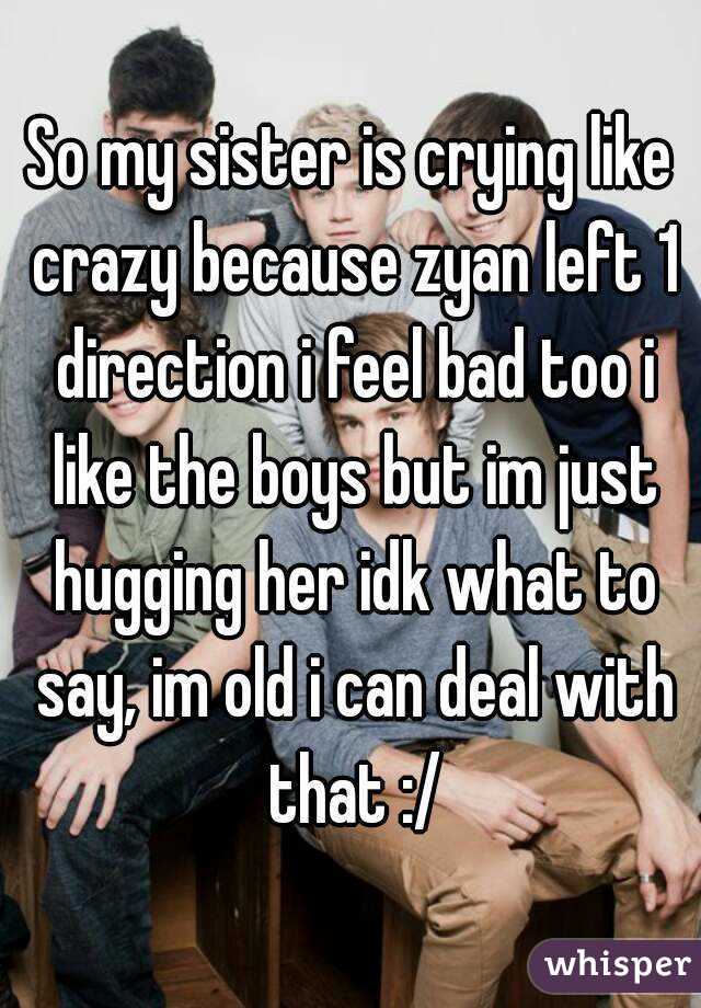 So my sister is crying like crazy because zyan left 1 direction i feel bad too i like the boys but im just hugging her idk what to say, im old i can deal with that :/