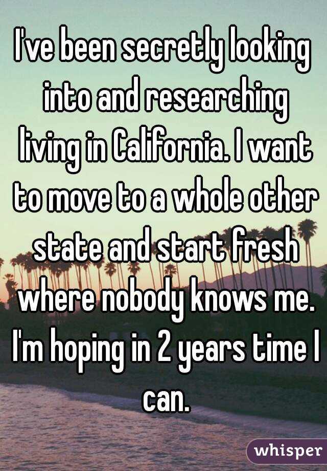 I've been secretly looking into and researching living in California. I want to move to a whole other state and start fresh where nobody knows me. I'm hoping in 2 years time I can.