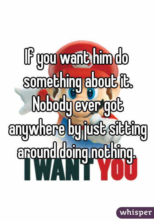If you want him do something about it. Nobody ever got anywhere by just sitting around doing nothing. 