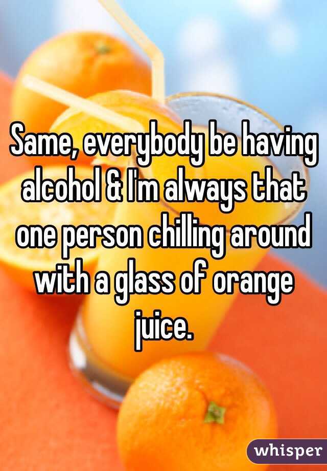 Same, everybody be having alcohol & I'm always that one person chilling around with a glass of orange juice.
