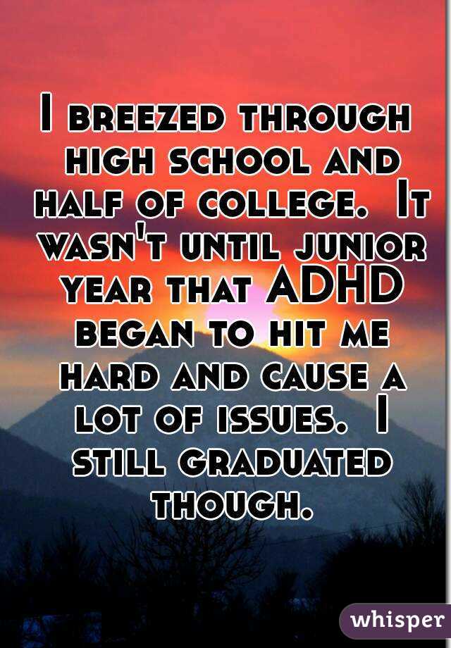 I breezed through high school and half of college.  It wasn't until junior year that ADHD began to hit me hard and cause a lot of issues.  I still graduated though.