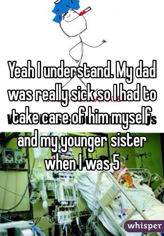 Yeah I understand. My dad was really sick so I had to take care of him myself and my younger sister when I was 5