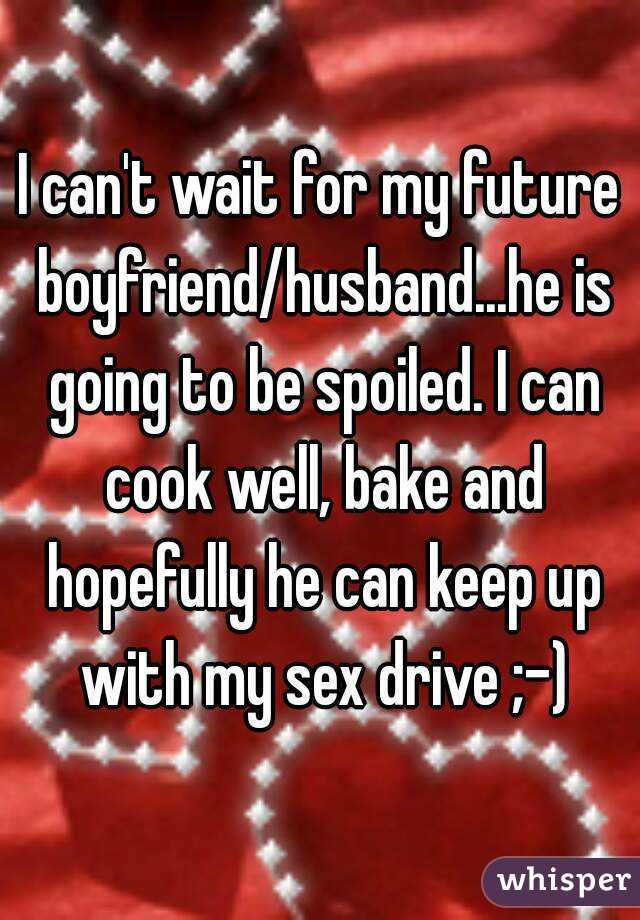 I can't wait for my future boyfriend/husband...he is going to be spoiled. I can cook well, bake and hopefully he can keep up with my sex drive ;-)