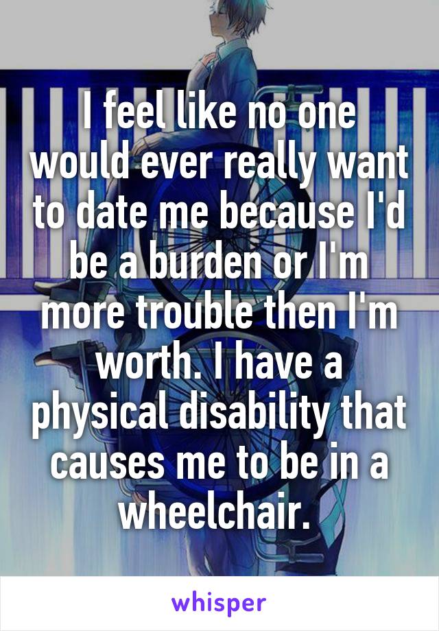 I feel like no one would ever really want to date me because I'd be a burden or I'm more trouble then I'm worth. I have a physical disability that causes me to be in a wheelchair. 